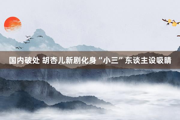 国内破处 胡杏儿新剧化身“小三”东谈主设吸睛