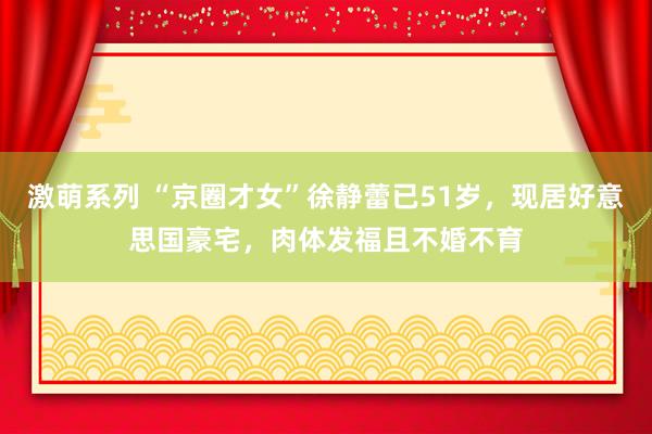激萌系列 “京圈才女”徐静蕾已51岁，现居好意思国豪宅，肉体发福且不婚不育