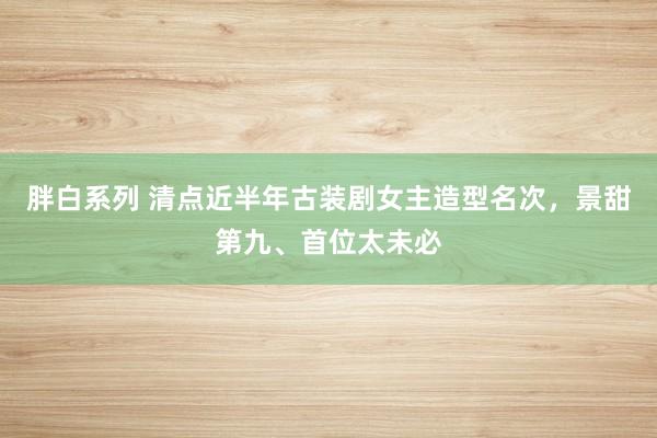 胖白系列 清点近半年古装剧女主造型名次，景甜第九、首位太未必