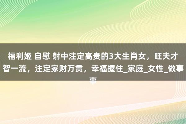 福利姬 自慰 射中注定高贵的3大生肖女，旺夫才智一流，注定家财万贯，幸福握住_家庭_女性_做事