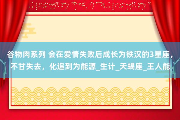 谷物肉系列 会在爱情失败后成长为铁汉的3星座，不甘失去，化追到为能源_生计_天蝎座_王人能