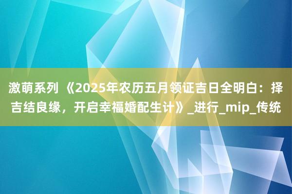 激萌系列 《2025年农历五月领证吉日全明白：择吉结良缘，开启幸福婚配生计》_进行_mip_传统