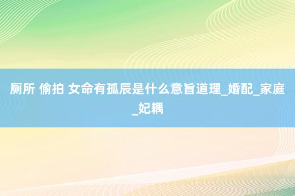 厕所 偷拍 女命有孤辰是什么意旨道理_婚配_家庭_妃耦