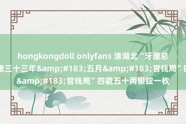 hongkongdoll onlyfans 清湖北“牙厘总局&#183;光绪三十三年&#183;五月&#183;官钱局”四戳五十两银锭一枚