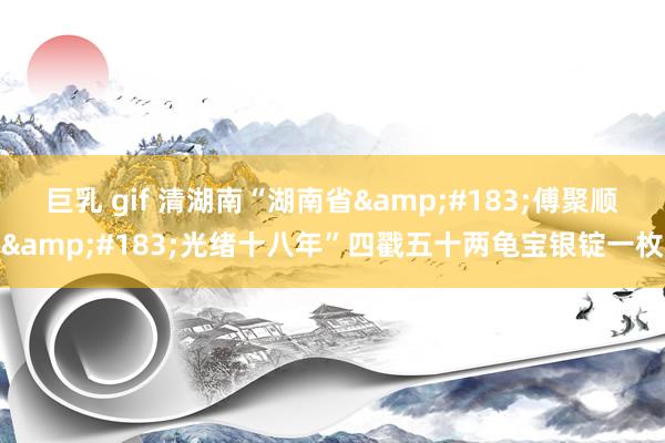 巨乳 gif 清湖南“湖南省&#183;傅聚顺&#183;光绪十八年”四戳五十两龟宝银锭一枚