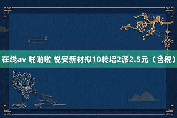 在线av 啪啪啦 悦安新材拟10转增2派2.5元（含税）