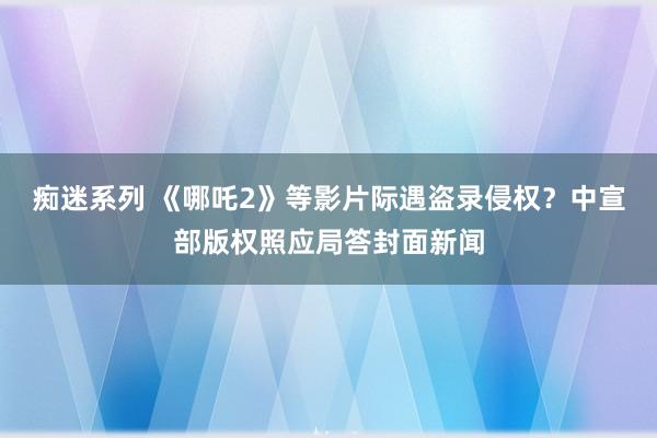 痴迷系列 《哪吒2》等影片际遇盗录侵权？中宣部版权照应局答封面新闻
