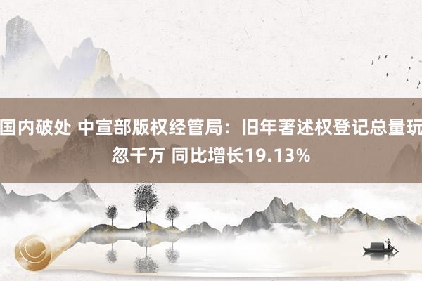 国内破处 中宣部版权经管局：旧年著述权登记总量玩忽千万 同比增长19.13%