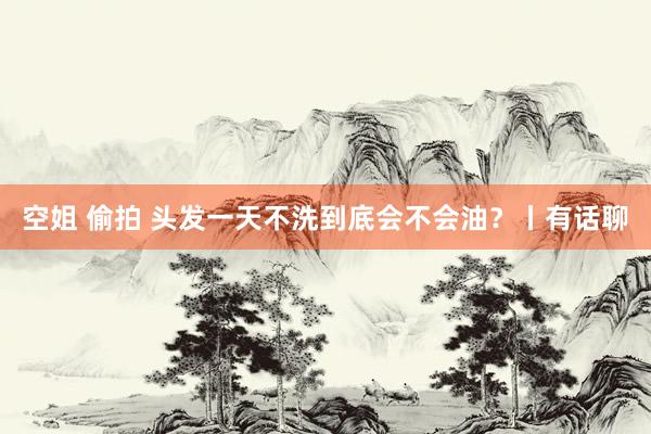 空姐 偷拍 头发一天不洗到底会不会油？丨有话聊