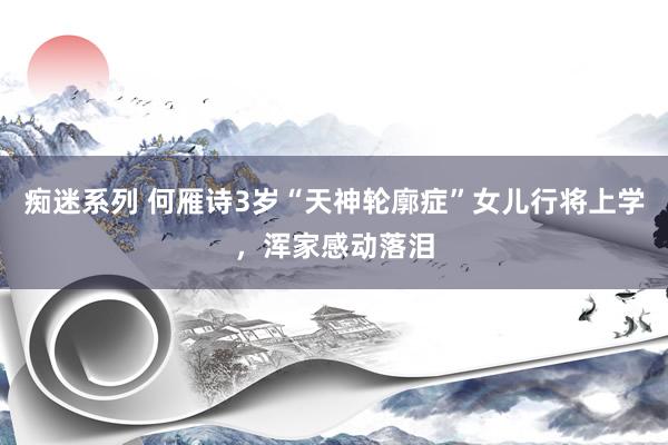 痴迷系列 何雁诗3岁“天神轮廓症”女儿行将上学，浑家感动落泪