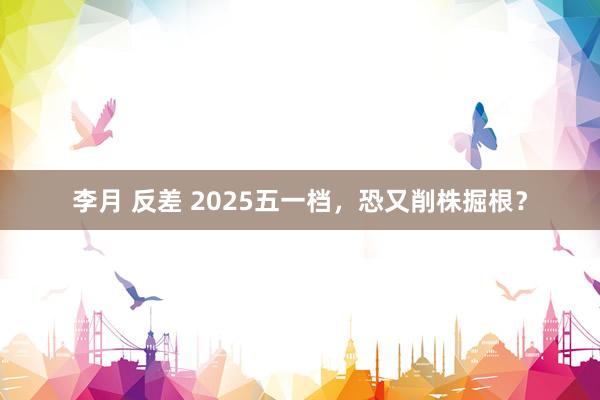 李月 反差 2025五一档，恐又削株掘根？