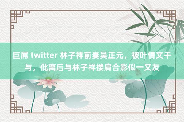 巨屌 twitter 林子祥前妻吴正元，被叶倩文干与，仳离后与林子祥搂肩合影似一又友
