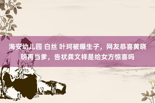 海安幼儿园 白丝 叶珂被曝生子，网友恭喜黄晓明再当爹，告状龚文祥是给女方惊喜吗