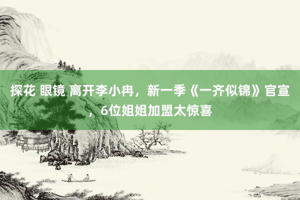 探花 眼镜 离开李小冉，新一季《一齐似锦》官宣，6位姐姐加盟太惊喜