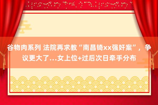 谷物肉系列 法院再求教“南昌锜xx强奸案”，争议更大了…女上位+过后次日牵手分布