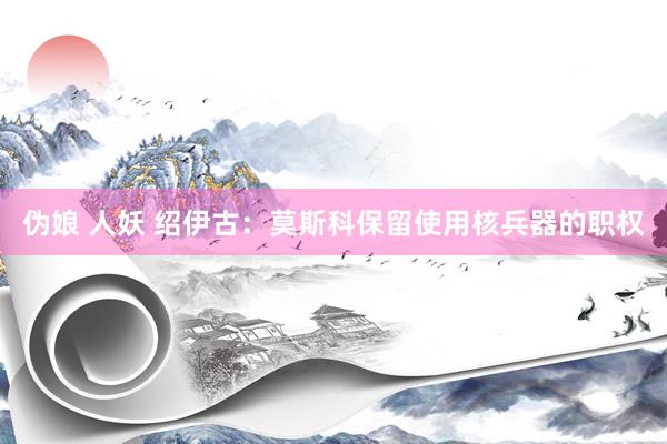 伪娘 人妖 绍伊古：莫斯科保留使用核兵器的职权