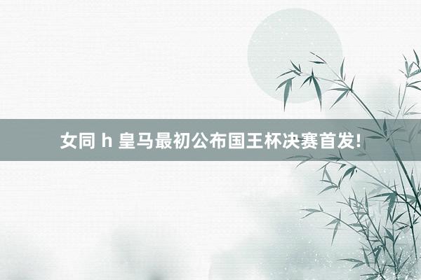 女同 h 皇马最初公布国王杯决赛首发!