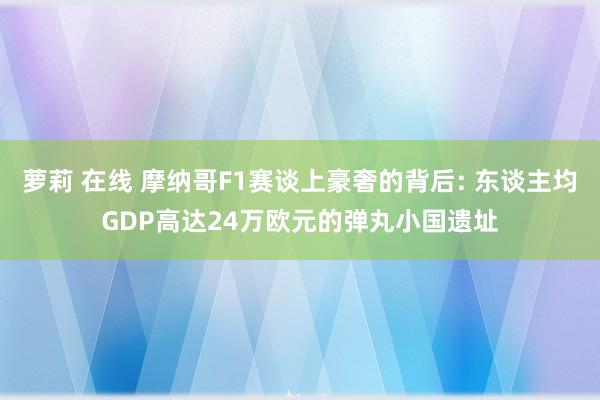 萝莉 在线 摩纳哥F1赛谈上豪奢的背后: 东谈主均GDP高达24万欧元的弹丸小国遗址
