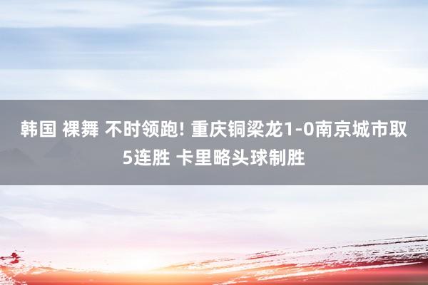韩国 裸舞 不时领跑! 重庆铜梁龙1-0南京城市取5连胜 卡里略头球制胜