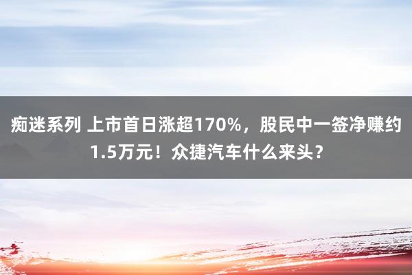 痴迷系列 上市首日涨超170%，股民中一签净赚约1.5万元！众捷汽车什么来头？