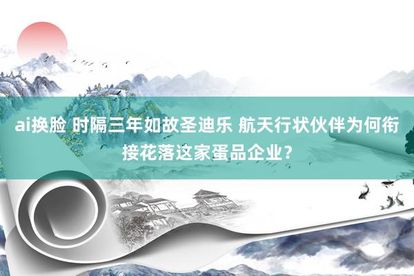 ai换脸 时隔三年如故圣迪乐 航天行状伙伴为何衔接花落这家蛋品企业？