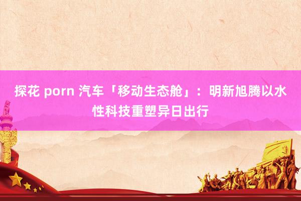 探花 porn 汽车「移动生态舱」：明新旭腾以水性科技重塑异日出行