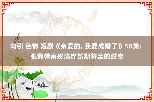 勾引 色情 短剧《亲爱的， 我要成婚了》50集: 张磊韩雨彤演绎婚期将至的甜密