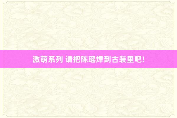 激萌系列 请把陈瑶焊到古装里吧!