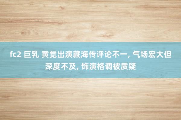 fc2 巨乳 黄觉出演藏海传评论不一， 气场宏大但深度不及， 饰演格调被质疑